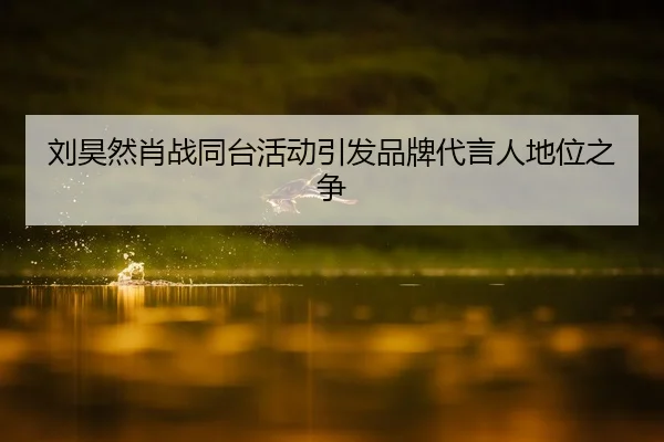 刘昊然肖战同台活动引发品牌代言人地位之争